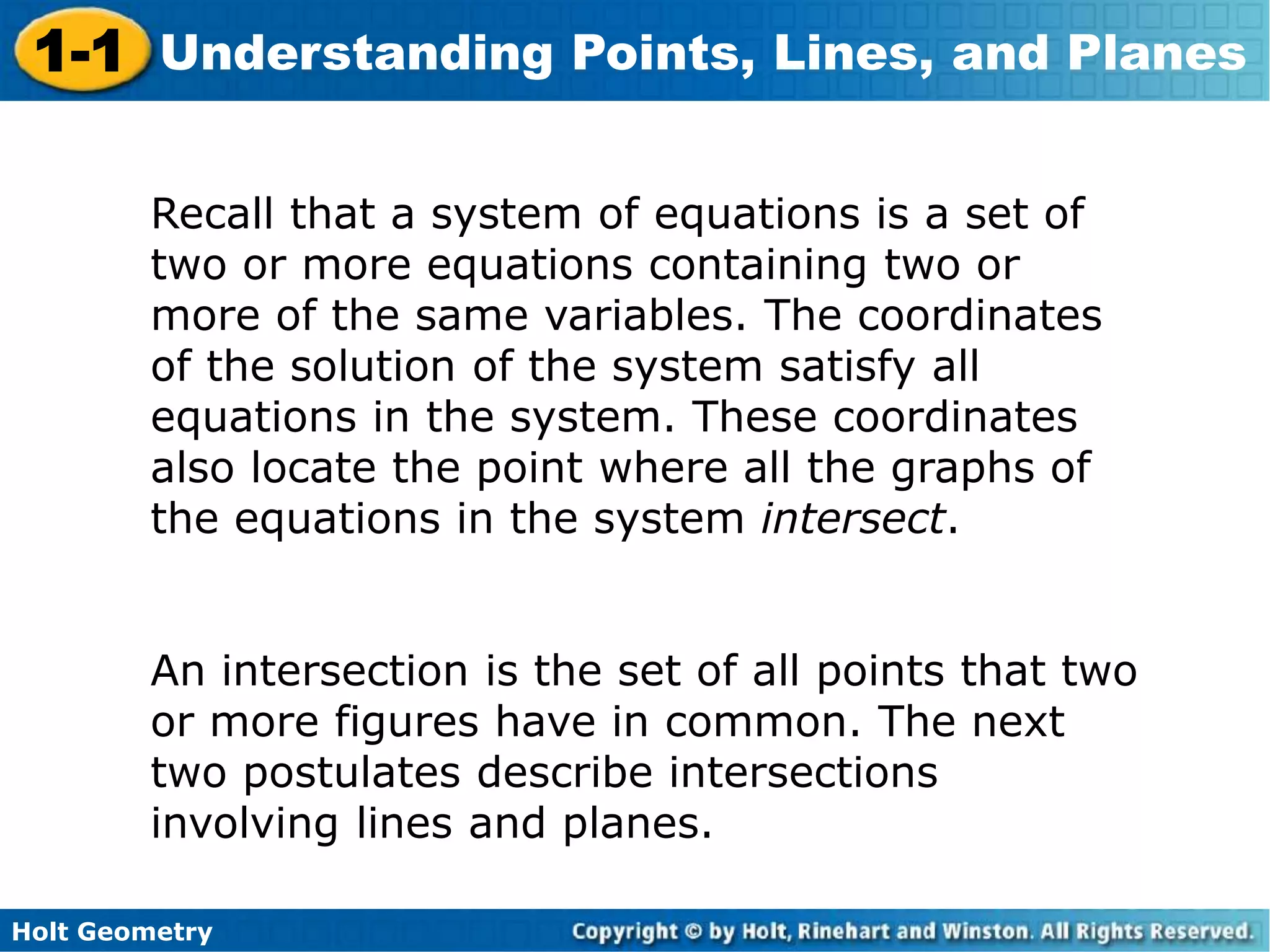 Holt Geometry
1-1 Understanding Points, Lines, and Planes
Recall that a system of equations is a set of
two or more equations containing two or
more of the same variables. The coordinates
of the solution of the system satisfy all
equations in the system. These coordinates
also locate the point where all the graphs of
the equations in the system intersect.
An intersection is the set of all points that two
or more figures have in common. The next
two postulates describe intersections
involving lines and planes.
 