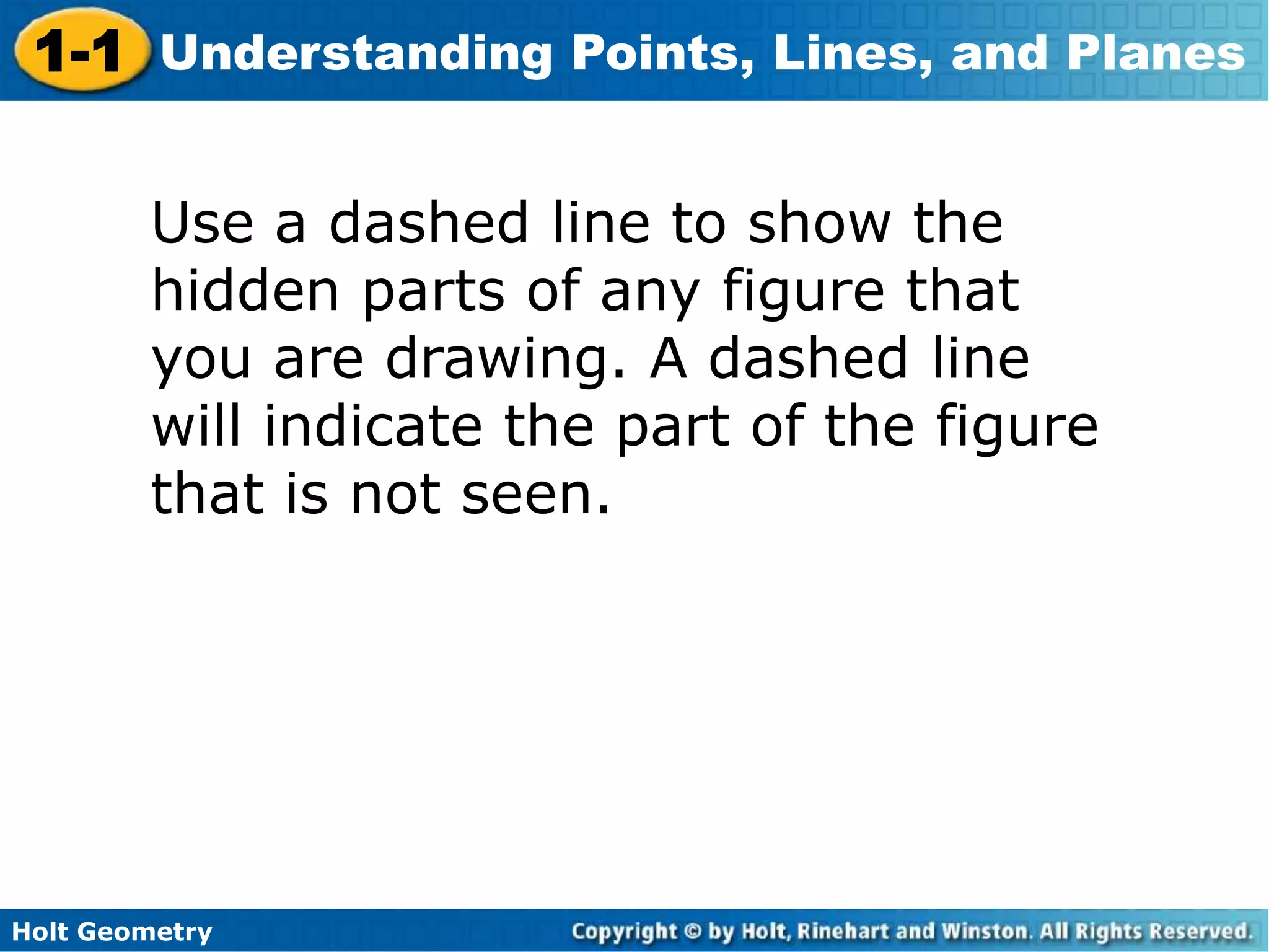 Holt Geometry
1-1 Understanding Points, Lines, and Planes
Use a dashed line to show the
hidden parts of any figure that
you are drawing. A dashed line
will indicate the part of the figure
that is not seen.
 