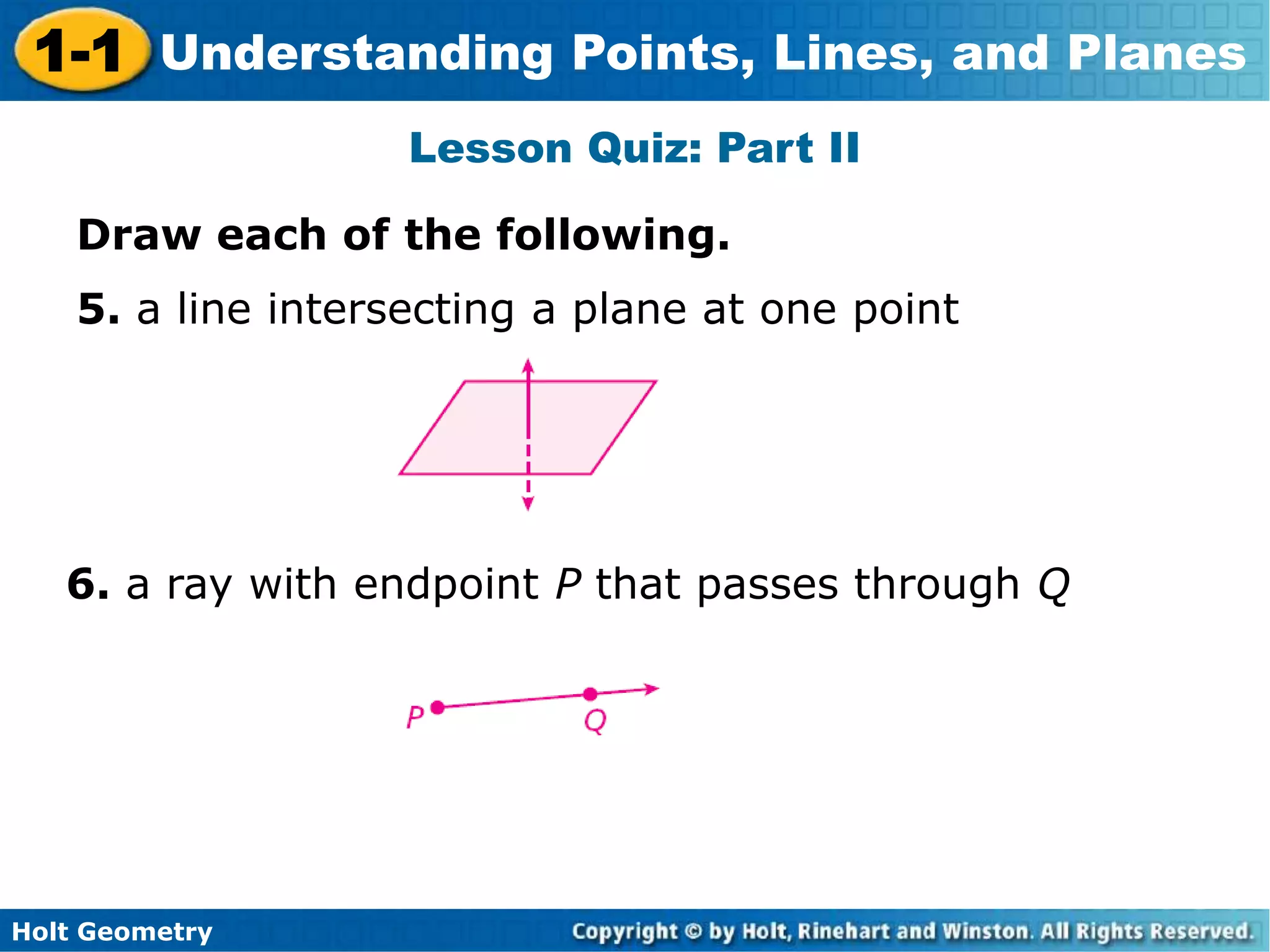 Holt Geometry
1-1 Understanding Points, Lines, and Planes
Lesson Quiz: Part II
5. a line intersecting a plane at one point
6. a ray with endpoint P that passes through Q
Draw each of the following.
 