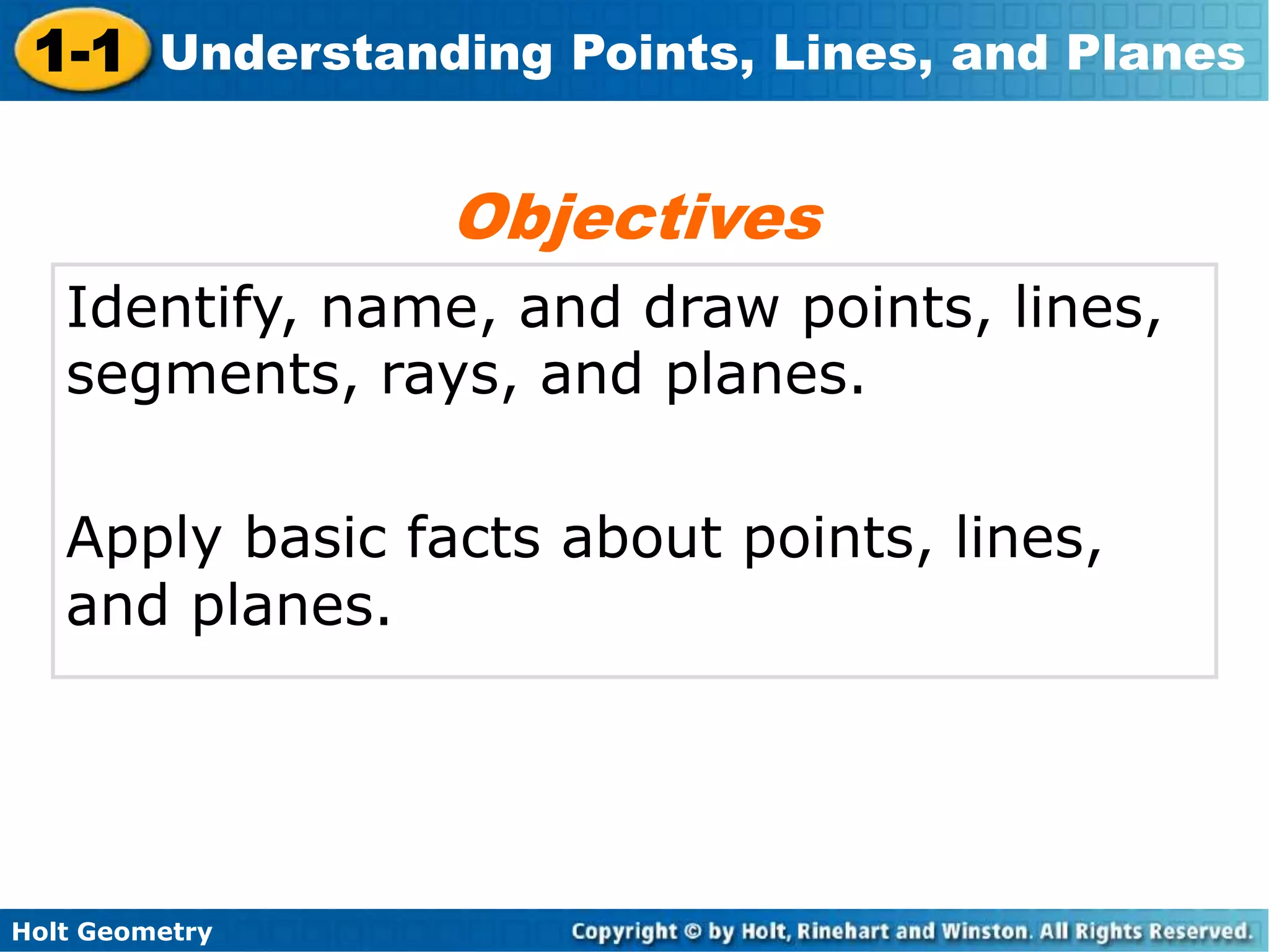 Holt Geometry
1-1 Understanding Points, Lines, and Planes
Identify, name, and draw points, lines,
segments, rays, and planes.
Apply basic facts about points, lines,
and planes.
Objectives
 
