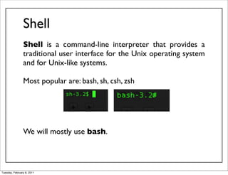 Shell
                Shell is a command-line interpreter that provides a
                traditional user interface for the Unix operating system
                and for Unix-like systems.

                Most popular are: bash, sh, csh, zsh




                We will mostly use bash.



Tuesday, February 8, 2011
 