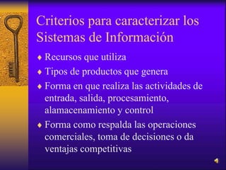 Criterios para caracterizar los
Sistemas de Información
 Recursos que utiliza
 Tipos de productos que genera
 Forma en que realiza las actividades de
entrada, salida, procesamiento,
alamacenamiento y control
 Forma como respalda las operaciones
comerciales, toma de decisiones o da
ventajas competitivas
 