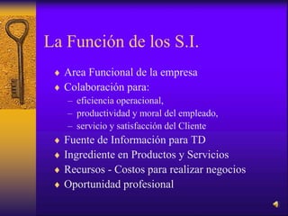 La Función de los S.I.
 Area Funcional de la empresa
 Colaboración para:
– eficiencia operacional,
– productividad y moral del empleado,
– servicio y satisfacción del Cliente
 Fuente de Información para TD
 Ingrediente en Productos y Servicios
 Recursos - Costos para realizar negocios
 Oportunidad profesional
 