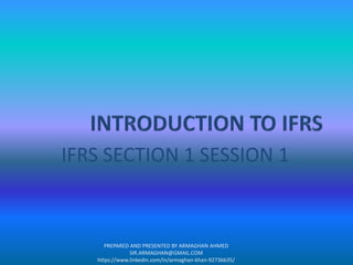 IFRS SECTION 1 SESSION 1
PREPARED AND PRESENTED BY ARMAGHAN AHMED
SIR.ARMAGHAN@GMAIL.COM
https://www.linkedin.com/in/armaghan-khan-9273bb35/
 
