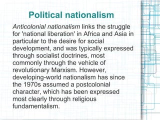Political nationalism
Anticolonial nationalism links the struggle
for 'national liberation' in Africa and Asia in
particular to the desire for social
development, and was typically expressed
through socialist doctrines, most
commonly through the vehicle of
revolutionary Marxism. However,
developing-world nationalism has since
the 1970s assumed a postcolonial
character, which has been expressed
most clearly through religious
fundamentalism.
 