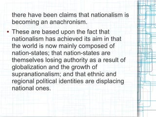 there have been claims that nationalism is
    becoming an anachronism.
●   These are based upon the fact that
    nationalism has achieved its aim in that
    the world is now mainly composed of
    nation-states; that nation-states are
    themselves losing authority as a result of
    globalization and the growth of
    supranationalism; and that ethnic and
    regional political identities are displacing
    national ones.
 