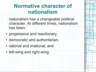 Normative character of
           nationalism
    nationalism has a changeable political
    character. At different times, nationalism
    has been:
●   progressive and reactionary,
●   democratic and authoritarian,
●   rational and irrational, and
●   left-wing and right-wing.
 