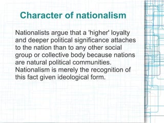 Character of nationalism
Nationalists argue that a 'higher' loyalty
and deeper political significance attaches
to the nation than to any other social
group or collective body because nations
are natural political communities.
Nationalism is merely the recognition of
this fact given ideological form.
 