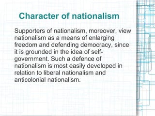 Character of nationalism
Supporters of nationalism, moreover, view
nationalism as a means of enlarging
freedom and defending democracy, since
it is grounded in the idea of self-
government. Such a defence of
nationalism is most easily developed in
relation to liberal nationalism and
anticolonial nationalism.
 