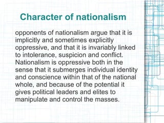 Character of nationalism
opponents of nationalism argue that it is
implicitly and sometimes explicitly
oppressive, and that it is invariably linked
to intolerance, suspicion and conflict.
Nationalism is oppressive both in the
sense that it submerges individual identity
and conscience within that of the national
whole, and because of the potential it
gives political leaders and elites to
manipulate and control the masses.
 