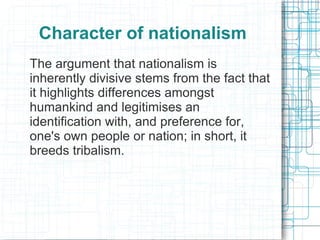 Character of nationalism
The argument that nationalism is
inherently divisive stems from the fact that
it highlights differences amongst
humankind and legitimises an
identification with, and preference for,
one's own people or nation; in short, it
breeds tribalism.
 