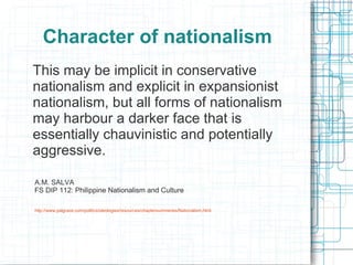 Character of nationalism
This may be implicit in conservative
nationalism and explicit in expansionist
nationalism, but all forms of nationalism
may harbour a darker face that is
essentially chauvinistic and potentially
aggressive.

A.M. SALVA
FS DIP 112: Philippine Nationalism and Culture

http://www.palgrave.com/politics/ideologies/resources/chaptersummaries/Nationalism.html
 