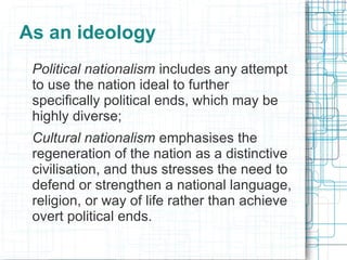 As an ideology
 Political nationalism includes any attempt
 to use the nation ideal to further
 specifically political ends, which may be
 highly diverse;
 Cultural nationalism emphasises the
 regeneration of the nation as a distinctive
 civilisation, and thus stresses the need to
 defend or strengthen a national language,
 religion, or way of life rather than achieve
 overt political ends.
 