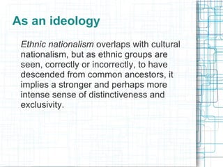 As an ideology
 Ethnic nationalism overlaps with cultural
 nationalism, but as ethnic groups are
 seen, correctly or incorrectly, to have
 descended from common ancestors, it
 implies a stronger and perhaps more
 intense sense of distinctiveness and
 exclusivity.
 