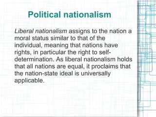 Political nationalism
Liberal nationalism assigns to the nation a
moral status similar to that of the
individual, meaning that nations have
rights, in particular the right to self-
determination. As liberal nationalism holds
that all nations are equal, it proclaims that
the nation-state ideal is universally
applicable.
 