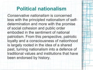Political nationalism
Conservative nationalism is concerned
less with the principled nationalism of self-
determination and more with the promise
of social cohesion and public order
embodied in the sentiment of national
patriotism. From this perspective, patriotic
loyalty and a consciousness of nationhood
is largely rooted in the idea of a shared
past, turning nationalism into a defence of
traditional values and institutions that have
been endorsed by history.
 