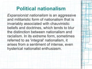 Political nationalism
Expansionist nationalism is an aggressive
and militaristic form of nationalism that is
invariably associated with chauvinistic
beliefs and doctrines, which tends to blur
the distinction between nationalism and
racialism. In its extreme form, sometimes
referred to as 'integral' nationalism, it
arises from a sentiment of intense, even
hysterical nationalist enthusiasm.
 