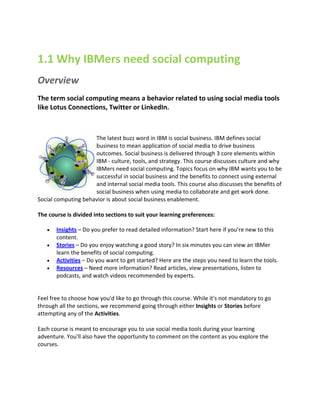 1.1 Why IBMers need social computing
Overview
The term social computing means a behavior related to using social media tools
like Lotus Connections, Twitter or LinkedIn.



                     The latest buzz word in IBM is social business. IBM defines social
                     business to mean application of social media to drive business
                     outcomes. Social business is delivered through 3 core elements within
                     IBM - culture, tools, and strategy. This course discusses culture and why
                     IBMers need social computing. Topics focus on why IBM wants you to be
                     successful in social business and the benefits to connect using external
                     and internal social media tools. This course also discusses the benefits of
                     social business when using media to collaborate and get work done.
Social computing behavior is about social business enablement.

The course is divided into sections to suit your learning preferences:

      Insights – Do you prefer to read detailed information? Start here if you’re new to this
       content.
      Stories – Do you enjoy watching a good story? In six minutes you can view an IBMer
       learn the benefits of social computing.
      Activities – Do you want to get started? Here are the steps you need to learn the tools.
      Resources – Need more information? Read articles, view presentations, listen to
       podcasts, and watch videos recommended by experts.


Feel free to choose how you'd like to go through this course. While it's not mandatory to go
through all the sections, we recommend going through either Insights or Stories before
attempting any of the Activities.

Each course is meant to encourage you to use social media tools during your learning
adventure. You'll also have the opportunity to comment on the content as you explore the
courses.
 