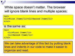 White space doesn’t matter. The browser will ignore blank lines and multiple spaces: <ul> <li>First Item</li><li>Second Item</li> </ul> <ul> <li>First Item</li> <li>Second Item</li> </ul> is the   same as: We can take advantage of this fact by putting blank lines and indents in our code to make it easier to organize and read. 