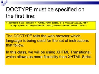 DOCTYPE must be specified on the first line: <!DOCTYPE html PUBLIC "-//W3C//DTD XHTML 1.0 Transitional//EN" "http://www.w3.org/TR/xhtml1/DTD/xhtml1-transitional.dtd"> The DOCTYPE tells the web browser which language is being used for the set of instructions that follow. In this class, we will be using XHTML Transitional, which allows us more flexibility than XHTML Strict. 