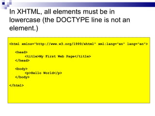 In XHTML, all elements must be in lowercase (the DOCTYPE line is not an element.) <html xmlns="http://www.w3.org/1999/xhtml" xml:lang="en" lang="en"> <head> <title>My First Web Page</title> </head> <body> <p>Hello World</p> </body> </html> 