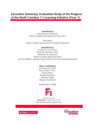 Executive Summary: Evaluation Study of the Progress
of the North Carolina 1:1 Learning Initiative (Year 1)



                                Submitted to
                           Howard Lee, Chairman
                   North Carolina State Board of Education

                                Rob Hines
              North Carolina Department of Public Instruction

                                Submitted by:
                           Jenifer O. Corn, Ph.D.
                         Jason W. Osborne, Ph.D.
                           Elizabeth O. Halstead
                      North Carolina State University
     and the William and Ida Friday Institute for Educational Innovation


                               Other Contributors:
                               Lori Holcomb, Ph.D.
                                Kevin Oliver, Ph.D.
                                    Ruchi Patel
                                 Daniel Stanhope
                                  Jennifer Tingen
                                Megan Townsend 

                                September 8, 2008




         1890 Main Campus Drive  Raleigh NC 27606  919 513 8500  www fi ncsu edu
 