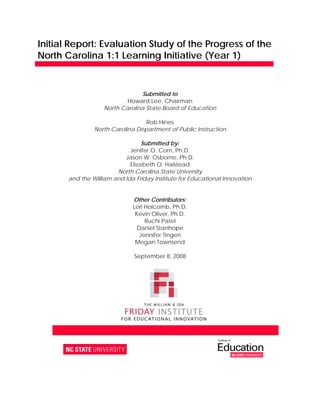 Initial Report: Evaluation Study of the Progress of the 
North Carolina 1:1 Learning Initiative (Year 1)


                                 Submitted to
                            Howard Lee, Chairman
                    North Carolina State Board of Education

                                  Rob Hines
                North Carolina Department of Public Instruction

                                  Submitted by:
                             Jenifer O. Corn, Ph.D.
                           Jason W. Osborne, Ph.D.
                             Elizabeth O. Halstead
                        North Carolina State University
       and the William and Ida Friday Institute for Educational Innovation


                                Other Contributors:
                                Lori Holcomb, Ph.D.
                                 Kevin Oliver, Ph.D.
                                     Ruchi Patel
                                  Daniel Stanhope
                                   Jennifer Tingen
                                 Megan Townsend 

                                September 8, 2008




        1890 Main Campus Drive  Raleigh, NC 27606  919.513.8500  www.fi.ncsu.edu
 