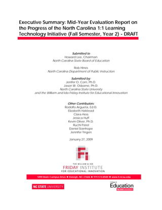 Executive Summary: Mid-Year Evaluation Report on
the Progress of the North Carolina 1:1 Learning
Technology Initiative (Fall Semester, Year 2) - DRAFT


                                 Submitted to
                            Howard Lee, Chairman
                    North Carolina State Board of Education

                                  Rob Hines
                North Carolina Department of Public Instruction

                                Submitted by:
                            Jenifer O. Corn, Ph.D.
                          Jason W. Osborne, Ph.D.
                       North Carolina State University
      and the William and Ida Friday Institute for Educational Innovation


                                Other Contributors:
                              Rodolfo Argueta, Ed.D.
                                Elizabeth Halstead
                                     Clara Hess
                                    Jessica Huff
                                Kevin Oliver, Ph.D.
                                     Ruchi Patel
                                 Daniel Stanhope
                                  Jennifer Tingen

                                 January 27, 2009




        1890 Main Campus Drive  Raleigh, NC 27606  919.513.8500  www.fi.ncsu.edu
 