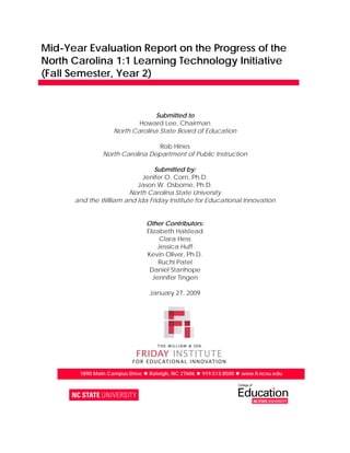 Mid-Year Evaluation Report on the Progress of the
North Carolina 1:1 Learning Technology Initiative
(Fall Semester, Year 2)


                                Submitted to
                           Howard Lee, Chairman
                   North Carolina State Board of Education

                                 Rob Hines
               North Carolina Department of Public Instruction

                                Submitted by:
                            Jenifer O. Corn, Ph.D.
                          Jason W. Osborne, Ph.D.
                       North Carolina State University
      and the William and Ida Friday Institute for Educational Innovation


                               Other Contributors:
                               Elizabeth Halstead
                                    Clara Hess
                                   Jessica Huff
                               Kevin Oliver, Ph.D.
                                    Ruchi Patel
                                Daniel Stanhope
                                 Jennifer Tingen

                                January 27, 2009




       1890 Main Campus Drive  Raleigh, NC 27606  919.513.8500  www.fi.ncsu.edu
 