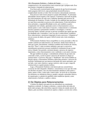 166 • Pensamento Sistêmico – Caderno de Campo
.
compreensíveis e de características mais essenciais que o próprio todo. Esse
movimento é chamado de reducionismo.
Essa busca pelo essencial parte do pressuposto de que haverá uma parte
muito pequena indivisível, cujas propriedades desmistificariam a
complexidade inerente ao todo. Este movimento é denominado atomismo.
Este processo tanto trouxe progresso quanto dificuldades. As principais
dificuldades dizem respeito a três aspectos. O primeiro é derivado da perda
dos relacionamentos do todo com o ambiente apartado pelo processo de
delimitação de fronteiras. O todo é isolado do seu ambiente para que possa
ser mais bem controlado no processo de conhecimento. Como decorrência
desse princípio, a segunda dificuldade ocorre, pois também as partes
componentes são isoladas, apartando assim os relacionamentos com as
demais partes e com o todo maior. E terceiro, o reducionismo e o atomismo
passam a permear o pensamento científico e tecnológico, e mesmo o
raciocínio diário, fazendo com que as pessoas acreditem que aquilo que não
for detalhado não é sistemático, e por isso não é conhecimento verdadeiro.
Esse reducionismo e atomismo exagerados levam as pessoas a “afogarem-se”
em um oceano de dados, dos quais é difícil extrair uma visão estratégica,
sistêmica.
O Pensamento Sistêmico busca reequilibrar as coisas passando a olhar no
sentido contrário do reducionismo e do atomismo, dando maior ênfase ao
todo que à parte. Inicialmente, estabelece também uma fronteira de sistema,
mas ela é “fraca” e mais ou menos arbitrária, para que os sucessivos
entendimentos posteriores possam restabelecer exatamente de que escopo
está-se falando. Isto permite a inclusão durante o processo de aspectos
importantes, como relacionamentos com o ambiente e com outros sistemas.
Há aqui também um perigo: o entendimento abstrato de que tudo está
conectado a tudo, e assim só parar o processo de inclusão ao chegar ao
sistema maior: o Universo. Para que o “detalhismo” não ocorra também na
direção oposta, o Pensamento Sistêmico adota duas posturas: o processo de
inclusão é delimitado por um interesse declarado dos atores pensantes, por
um lado, e por outro sintetiza e agrega variáveis, toda vez que o mapa do
sistema torna-se cognitivamente confuso.
Logo, o Pensamento Sistêmico está interessado nas características
essenciais do todo integrado e dinâmico, características essas que não estão
em absoluto em partes, mas em relacionamentos dinâmicos entre partes e
partes, partes e todo, e entre todo e outros todos. Ao invés de se concentrar
em elementos ou substâncias básicos, propõe a atenção a princípios básicos
de organização e a adoção de equilíbrio entre tendências opostas, como
reducionismo e holismo, e análise e síntese.

2) De Objetos para Relacionamentos
A ênfase em objetos tem parte de sua subsistência na constituição
lingüística ocidental. As línguas ocidentais, a maioria delas derivadas do
proto-indo-europeu, dão uma ênfase especial à leitura do mundo através de
objetos, pela sua ênfase estrutural em sujeitos e objetos, ao invés dos verbos.

 