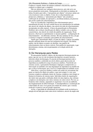 166 • Pensamento Sistêmico – Caderno de Campo
.
Conhecer o mundo, dentro da tradição ocidental e mecanicista, significa
conhecer os objetos que o compõem.
Não nos deteremos nas vantagens deste processo, pois não serve aos
nossos propósitos neste ponto. Analogamente ao discutido na mudança de
ênfase de partes para todo, o “pensamento por objetos” está pouco atento aos
relacionamentos entre os objetos. Como são os relacionamentos que
promovem a dinâmica, o “pensamento por objetos” não considera a
codificação de atividades, de operações e, em última instância, do processo
que ocorre a partir dos relacionamentos.
Uma vez reconhecida a importância dos relacionamentos para o
entendimento do todo, faz mais sentido buscar um entendimento da realidade
não através de coleções de objetos, mas através de redes de relacionamentos
incorporadas em redes maiores. A busca da generalização no Pensamento
Sistêmico não se dá por classificação de objetos isolados com as mesmas
características, mas através do estudo dos padrões de organização. Neste
processo, observam-se repetidamente os mesmos padrões – configurações de
relacionamentos – em diferentes sistemas. Há uma mudança de foco, do que
o sistema é composto (conteúdo), para padrões de relacionamentos.
Aquilo que é denominado objeto, ou parte de objeto, é apenas um padrão
abstrato arbitrado dentro de uma teia inseparável de relações. Em última
análise, não há objetos ou partes em absoluto, mas padrões de
relacionamentos mais ou menos estáveis. Este padrão de organização, o que
denominamos sistema, está em permanente co-evolução através de
interações.

3) De Hierarquias para Redes
No pensamento analítico, objetos são decompostos hierarquicamente em
partes, que por sua vez são novamente decompostos em parte menores,
inferiores dentro da hierarquia. O conceito de hierarquia permeia todo o
processo analítico, conferindo aos níveis abaixo graus decrescentes de
importância na medida do avanço do processo analítico. Transferido aos
sistemas sociais, o pensamento hierárquico impregna a compreensão e a
intervenção na realidade com uma degradação da importância na medida em
que se desce na hierarquia, que é nociva à complexidade da realidade social.
Além disso, o processo analítico confere um caráter de cerceamento das
partes ao interior do objeto em análise, o que nem sempre é o caso, pois
sistemas complexos aninhados dentro de sistemas complexos nem sempre se
limitam às fronteiras do sistema maior. Indivíduos dentro de organizações
são muito mais que partes confinadas dentro de uma empresa, mas sistemas
complexos em interações com vários sistemas em vários níveis. Por isso, as
fronteiras entre sistemas, separando os organismos vivos de seu ambiente,
são freqüentemente de difícil distinção. A interdependência e coordenação de
coletividades de seres vivos geram um contato tão estreito, que o sistema
acaba por se parecer com um grande organismo.
Assim, a capacidade de entendimento da realidade reside em deslocar a
atenção de um lado para outro entre níveis sistêmicos, através da ampla rede

 