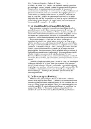 166 • Pensamento Sistêmico – Caderno de Campo
.
de relações do mundo vivo. Perceber essa ampla teia traduz-se em utilizar
um pensamento em rede, outra das características essenciais do Pensamento
Sistêmico. Uma série de descrições interconectadas de fenômenos é
construída através da descrição do funcionamento da rede, na medida em que
percebemos a realidade como relacionamentos. Nosso próprio processo de
conhecimento vai também tecendo uma teia de descrições construída em
rede, de forma que a metáfora do conhecimento como edifício vai sendo
substituída pela rede. Em última análise, do ponto de vista da construção do
conhecimento, nossas descrições do mundo acabam por formar uma rede
interconectada de concepções e de modelos.

4) De Causalidade linear para Circularidade
Pelo pensamento mecanicista, o entendimento da realidade científica
passa do levantamento dos dados para o reconhecimento de padrões, e daí
para explicações causais dos fenômenos. Porém, a tradição de estudos de
causalidade sempre esteve limitada ao reconhecimento dos padrões lineares
de conexão. Por, implicitamente, considerar as relações tautológicas (de
causalidade circular) anômalas ou de exceção, relegou-as ao segundo plano.
Porém, a partir da nova ciência, que tem origem na cibernética e
engenharia de controle, essa relação acabou por inverter-se. Essas novas
ciências reconhecem a importância e essencialidade das relações circulares.
Em função da inclusão do ambiente contextual na compreensão dos sistemas
complexos, a cibernética começou a notar a participação cada vez maior das
relações circulares de causa e efeito na explicação do comportamento e
sustentação dos sistemas complexos. Tais relações são também chamadas de
feedback loops ou enlaces de retroalimentação. Sem o entendimento de tais
relações circulares, a compreensão do todo fica limitada. Por isso o
Pensamento Sistêmico tende a buscar um entendimento integral da realidade
através dos fluxos circulares, em vez de apenas por relações lineares de causa
e efeito.
Tome por exemplo um sistema como o rio. Ele só existe e se sustenta pela
relação circular maior do ciclo das águas. Ou um animal. Só se mantém e
tem tais características por inúmeras circularidades: controle da temperatura
corporal, pressão sangüínea, cadeia alimentar, respiração. Assim também são
os fenômenos organizacionais: a mudança sustentada que é nutrida pelos
enlaces de reforço, a manutenção dos problemas que se dá através dos
enlaces equilibradores.

5) De Estrutura para Processo
Outra mudança que se configura através do Pensamento Sistêmico é
oriunda de um duplo reconhecimento. O primeiro é de que a estrutura de um
sistema complexo é o influenciador fundamental do funcionamento dos seus
processos. Mas o segundo é o principal. São os processos fundamentais que
estabelecem padrões de organização, e que acabam por se materializar em
uma estrutura. Dentro do Pensamento Sistêmico, principalmente por
influência da teoria da autopoiese, de Maturana e Varela, e da teoria das

 