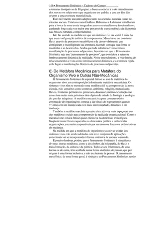 166 • Pensamento Sistêmico – Caderno de Campo
.
estruturas dissipativas de Prigogine, a busca essencial é o do entendimento
dos processos subjacentes que organizam um padrão, e que por fim dão
origem a uma estrutura materializada.
Este movimento encontra adeptos tanto nas ciências naturais como nas
ciências sociais. Teóricos como Giddens, Habermas e Luhmann trabalharam
para a busca de uma teoria integradora entre estruturalismo e funcionalismo,
ganhando força cada vez maior este processo de transcendência da dicotomia
nas ênfases estrutura-comportamento.
Isto faz sentido na medida em que um sistema vivo ou social é mais do
que uma configuração estática de componentes. Mantém-se em constante
fluxo através de processos metabólicos e de desenvolvimento que
configuram e reconfiguram sua estrutura, fazendo com que sua forma se
mantenha e se desenvolva. Acaba que toda estrutura é vista como a
manifestação de processos subjacentes, fazendo com que o Pensamento
Sistêmico seja um “pensamento de processo”, que considera a natureza
intrinsecamente dinâmica da realidade. Nesse entendimento, a rede inteira de
relacionamentos é vista como intrinsecamente dinâmica, e a estrutura rígida
cede lugar a manifestações flexíveis de processos subjacentes.

6) De Metáfora Mecânica para Metáfora do
Organismo Vivo e Outras Não-Mecânicas
O Pensamento Sistêmico dá especial ênfase ao uso da metáfora do
organismo vivo, em contraposição à dominante metáfora mecanicista. Os
sistemas vivos têm se mostrado uma metáfora útil na compreensão da nova
ciência, pois conceitos como contexto, ambiente, relações, mutualidade,
fluxos, fronteiras permeáveis, processos, desenvolvimento e evolução são
conceitos muito mais próximos dos objetos de estudo da biologia e ecologia
do que das máquinas. A metáfora mecanicista para compreensão e
construção de organizações começa a dar sinais de esgotamento quando
vivemos em um mundo cada vez mais interconectado, dinâmico e em
mudança.
Também a metáfora mecânica precisa dar cada vez mais espaço ao uso
das metáforas sociais para compreensão da realidade organizacional. Como o
mecanicismo coloca ênfase quase exclusiva na dimensão tecnológica,
freqüentemente ficam esquecidas as dimensões política e cultural das
organizações, em muito responsáveis por sucessos ou fracassos de iniciativas
de mudança.
Na medida em que a metáfora do organismo e as novas teorias dos
sistemas vivos vão sendo adotadas, um novo conjunto de aplicações
conceituais vai se incorporando à forma sistêmica de encarar o mundo.
É preciso lembrar, porém, que o Pensamento Sistêmico é simpático a
diversas outras metáforas, como a do cérebro, da holografia, do fluxo e
transformação, da cultura e da política. Todos esses fenômenos, de uma
forma ou de outra, têm acolhida numa forma sistêmica de pensar, que por
origem é uma forma inclusiva, e não excludente de pensar. O pensamento
metafórico, de uma forma geral, é sinérgico ao Pensamento Sistêmico, sendo

 