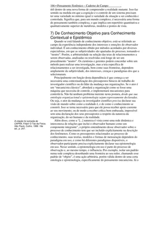 166 • Pensamento Sistêmico – Caderno de Campo
.
útil dentro de uma nova forma de compreender a realidade mutante. Isso faz
sentido na medida em que a cognição e o controle de um sistema precisam
ter uma variedade no mínimo igual à variedade da situação a ser conhecida e
controlada. Significa que, para um mundo complexo, é necessária uma forma
de pensamento também complexa, o que implica um repertório quantitativa e
qualitativamente superior de metáforas, modelos e pontos de vista.

7) De Conhecimento Objetivo para Conhecimento
Contextual e Epistêmico

A citação foi extraída de
CAPRA, Fritjof. O Tao da Física.
São Paulo, Cultrix, 1999. 19a
ed., p. 247.

Quando se está falando de conhecimento objetivo, está-se referindo ao
campo da experiência independente dos interesses e emoções do observador
individual. É um conhecimento obtido por métodos acordados por diversos
especialistas, em que as subjetividades são apartadas do processo, tornando-o
“neutro”. Porém, a arbitrariedade na seleção das teias de relacionamentos a
serem observadas, analisadas ou resolvidas está longe de ser um
procedimento “neutro”. Os cientistas e gerentes podem concordar sobre um
método para realizar uma investigação, mas a teia específica de
relacionamentos a ser investigada, bem como suas fronteiras, dependem
amplamente da subjetividade, dos interesses, crenças e paradigmas dos que a
selecionaram.
Principalmente em função desta dependência é que começa a ser
necessária uma contextualização dos pressupostos básicos de trabalho do
investigador científico ou do líder da mudança nas organizações. Se o ator é
um “mecanicista clássico”, abordará a organização como se fosse uma
máquina que necessita de controle, e implementará mecanismos para
controlá-la. Não há nenhum problema inerente nesta postura, desde que sua
ontologia organizacional e epistemologia sejam expressamente declaradas.
Ou seja, o ator da mudança ou investigador científico precisa declarar sua
visão de mundo sobre como a realidade é, e de como o conhecimento se
constrói. Isso se torna necessário para que ele possa receber apoio coerente
ao seu movimento, ou de modo a receber crítica bem embasada, impossível
sem uma declaração dos seus pressupostos a respeito da natureza da
organização, do ser humano e da realidade.
Além disso, como a “[...] natureza é vista como uma rede dinâmica e
interconexa de relações que inclui o observador humano como um
componente integrante”, o próprio entendimento desse observador sobre o
processo de conhecimento tem que ser incluído explicitamente na descrição
dos fenômenos. Como os pressupostos relacionados ao processo de
conhecimento, suas teorias, modelos e formas de mensuração dependem do
paradigma em uso, e como há diferentes paradigmas disponíveis, o
observador-participante precisa explicitamente declarar sua epistemologia
em uso. Nesse sentido, a epistemologia em uso é parte do processo de
observação e, ao mesmo tempo, o influencia. Por exemplo, isolar um padrão
numa rede complexa desenhando uma fronteira ao seu redor, chamando esse
padrão de “objeto”, é uma ação arbitrária, porém válida dentro de uma certa
ontologia e epistemologia, especificamente do pensamento mecanicista. Já o

 