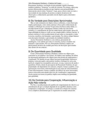 166 • Pensamento Sistêmico – Caderno de Campo
.
Pensamento Sistêmico, em função da precariedade cognitiva humana,
também estabelece “fronteiras” ao redor de sistemas. No entanto, adota uma
postura diferenciada na medida em que imprime uma permeabilidade e
interconexão através desta “fronteira”. Logo, passa a haver cada vez mais a
necessidade de uma mudança de postura a respeito do processo de
observação e conhecimento, passando este de objetivo para contextual e
epistêmico.

8) Da Verdade para Descrições Aproximadas
Mas se todo isolamento de objetos torna-se arbitrário, e toda observação
implica participação, como ainda continuar a busca pelo conhecimento da
verdade e a libertação da caverna? O que torna esta busca ainda válida, e o
reconhecimento de que a abordagem sistêmica ainda seja uma forma
científica, é o entendimento de que há conhecimento aproximado, apesar da
impossibilidade de abarcar o todo em sua complexidade e infinita conexão. A
postura sistêmica é a do reconhecimento de que todas as concepções e todas
as teorias científicas são limitadas e aproximadas. Na ciência sempre lidamos
com descrições limitadas e aproximadas da realidade (modelos).
Assim, Pensamento Sistêmico é, em essência, pensamento de
modelagem, e este admite que todos os conceitos, teorias e modelos são
limitados e aproximados. Por isso, Pensamento Sistêmico implica um
deslocamento da busca da verdade para busca de descrições aproximadas
úteis dentro de um contexto.

9) De Quantidade para Qualidade
Como o Pensamento Sistêmico abandona a ênfase nos objetos para
concentrar-se nos padrões e nas formas, ele implica uma mudança de ênfase
da mensuração quantitativa dos objetos para uma postura de mapeamento e
visualização. Na medida em que objetos possuem propriedades intrínsecas
próprias, como pressupõe o pensamento analítico, distingui-los seria uma
tarefa de compará-los com padrões universais, ou seja, o processo de medir e
quantificar. Porém, diante do pressuposto do Pensamento Sistêmico de que
propriedades são dependentes de contextos, relações, formas e padrões, essas
mensurações necessitam contextualização na teia maior de relacionamentos.
Como relacionamentos, formas e padrões são difíceis de serem mensurados,
torna-se necessária uma atitude mais livre de visualização e mapeamento.
Assim, pensar em termos de padrões implica uma mudança de quantidade
para qualidade.

10) De Controle para Cooperação, Influenciação e
Ação Não-violenta
Por fim, o reconhecimento dos padrões de comportamento da vida leva ao
entendimento de que a evolução depende de um equilíbrio dinâmico entre
competição e cooperação. A ecologia e o estudo da evolução dos sistemas
vivos complexos demonstram que os organismos no mundo natural têm

 