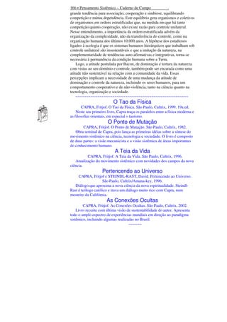 166 • Pensamento Sistêmico – Caderno de Campo
.
grande tendência para associação, cooperação e simbiose, equilibrando
competição e mútua dependência. Este equilíbrio gera organismos e coletivos
de organismos em ordens estratificadas que, na medida em que há tanto
competição quanto cooperação, não existe razão para controle unilateral.
Nesse entendimento, a importância da ordem estratificada advém da
organização da complexidade, não da transferência do controle, como na
organização humana dos últimos 10.000 anos. A hipótese dos estudiosos
ligados à ecologia é que os sistemas humanos hierárquicos que trabalham sob
controle unilateral são insustentáveis e que a imitação da natureza, na
complementaridade de tendências auto-afirmativas e integrativas, torna-se
necessária à permanência da condição humana sobre a Terra.
Logo, a atitude postulada por Bacon, de dominação e tortura da natureza
com vistas ao seu domínio e controle, também pode ser encarada como uma
atitude não sustentável na relação com a comunidade da vida. Essas
percepções implicam a necessidade de uma mudança da atitude de
dominação e controle da natureza, incluindo os seres humanos, para um
comportamento cooperativo e de não-violência, tanto na ciência quanto na
tecnologia, organização e sociedade.
~~~~~~~~~~~~~~~~~~~~~~~~~~~~~~~~~~~~~~~~~~~~~~~~~~~~

O Tao da Física
CAPRA, Fritjof. O Tao da Física. São Paulo, Cultrix, 1999. 19a ed.
Neste seu primeiro livro, Capra traça os paralelos entre a física moderna e
as filosofias orientais, em especial o taoísmo.

O Ponto de Mutação
CAPRA, Fritjof. O Ponto de Mutação. São Paulo, Cultrix, 1982.
Obra seminal de Capra, pois lança as primeiras idéias sobre a síntese do
movimento sistêmico na ciência, tecnologia e sociedade. O livro é composto
de duas partes: a visão mecanicista e a visão sistêmica de áreas importantes
do conhecimento humano.

A Teia da Vida
CAPRA, Fritjof. A Teia da Vida. São Paulo, Cultrix, 1996.
Atualização do movimento sistêmico com novidades dos campos da nova
ciência.

Pertencendo ao Universo
CAPRA, Fritjof e STEINDL-RAST, David. Pertencendo ao Universo.
São Paulo, Cultrix/Amana-key, 1996.
Diálogo que aproxima a nova ciência da nova espiritualidade. SteindlRast é teólogo católico e trava um diálogo muito rico com Capra, num
mosteiro da Califórnia.

As Conexões Ocultas
CAPRA, Fritjof. As Conexões Ocultas. São Paulo, Cultrix, 2002.
Livro recente com última visão de sustentabilidade do autor. Apresenta
todo o amplo espectro de experiências mundiais em direção ao paradigma
sistêmico, incluindo algumas realizadas no Brasil.
~~~~~~

 