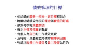 •使組織的願景、使命、與目標相結合
•瞭解組織績效考核的理念與實施的好處
•績效考核的具體辦法
•確定主管及部屬的職責
•每個人為自己的工作績效負責
•及時的、具體的並持續的輔導與回饋
•強調以改善工作績效及員工發展為目的
績效管理的目標
 