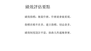 績效評估要點
績效指標：衡量什麼，什麼就會被重視。
指標在精不在多，建立指標，切忌貪多。
績效制度設計不當，扭曲人性遮掩事實。
 