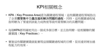 KPI相關概念
• KPA（Key Process Area)意為關鍵過程領域，這些關鍵過程領域指出
了企業需要集中力量改進和解決問題的過程。同時，這些關鍵過程域
指明瞭為了要達到該能力成熟度等級所需要解決的具體問題。
• 每個KPA都明確地列出一個或多個目標，並且指明瞭一組相關聯的關
鍵實踐（Key Practices）。
• 實施這些關鍵實踐就能實現這個關鍵過程域的目標，從而達到增加過
程能力的效果。
 