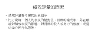 績效評量的因素
• 績效評量要考慮的因素很多
• 比方說每一個人的表現的絕對值、目標的達成率、外在環
境對績效表現的影響、對目標的投入或努力的程度、或是
組織公民行為等等。
 