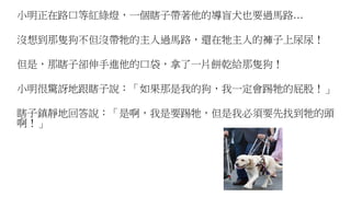 小明正在路口等紅綠燈，一個瞎子帶著他的導盲犬也要過馬路…
沒想到那隻狗不但沒帶牠的主人過馬路，還在牠主人的褲子上尿尿！
但是，那瞎子卻伸手進他的口袋，拿了一片餅乾給那隻狗！
小明很驚訝地跟瞎子說：「如果那是我的狗，我一定會踢牠的屁股！」
瞎子鎮靜地回答說：「是啊，我是要踢牠，但是我必須要先找到牠的頭
啊！」
 
