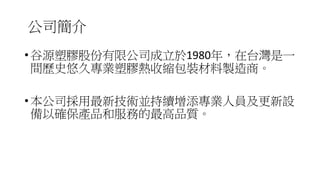 公司簡介
• 谷源塑膠股份有限公司成立於1980年，在台灣是一
間歷史悠久專業塑膠熱收縮包裝材料製造商。
• 本公司採用最新技術並持續增添專業人員及更新設
備以確保產品和服務的最高品質。
 