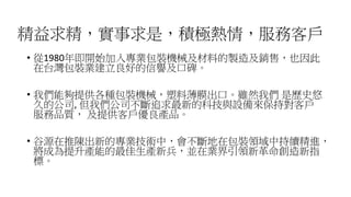 精益求精，實事求是，積極熱情，服務客戶
• 從1980年即開始加入專業包裝機械及材料的製造及銷售，也因此
在台灣包裝業建立良好的信譽及口碑。
• 我們能夠提供各種包裝機械，塑料薄膜出口。雖然我們 是歷史悠
久的公司, 但我們公司不斷追求最新的科技與設備來保持對客戶
服務品質， 及提供客戶優良產品。
• 谷源在推陳出新的專業技術中，會不斷地在包裝領域中持續精進，
將成為提升產能的最佳生產新兵，並在業界引領新革命創造新指
標。
 