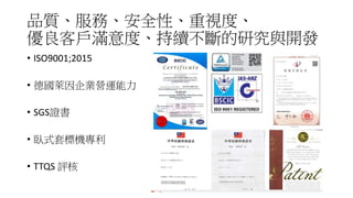 品質、服務、安全性、重視度、
優良客戶滿意度、持續不斷的研究與開發
• ISO9001;2015
• 德國萊因企業營運能力
• SGS證書
• 臥式套標機專利
• TTQS 評核
 