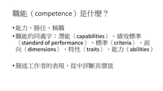 職能（competence）是什麼？
• 能力、勝任、稱職
• 職能的同義字：潛能〈capabilities〉、績效標準
〈standard of performance〉、標準〈criteria〉、面
向〈dimensions〉、特性〈traits〉、能力（abilities）
• 簡述工作者的表現，從中評斷其價值
 