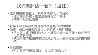 我們要評估什麼？（過往）
• 主管與應徵者進行「非結構式聊天」的面試
• 注重儀表外貌、確定是否符合工作條件
• 期望一眼看見便知
• 盲點：缺乏明確的甄選標準及客觀的評估標準
• 結果：無法分辨表現好之人的特質，無性繁殖
• 選出與主事者相似的人才，導致組織一成不變，缺乏多元
化及創新潛能
• 缺乏明確的甄選標準以致無法為用人的決定提出客觀的辯
護
• 改進措施
• 明定甄選的標準 職能 良民證 算命八字
 