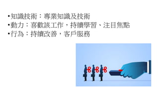 •知識技術：專業知識及技術
•動力：喜歡該工作，持續學習、注目焦點
•行為：持續改善，客戶服務
 