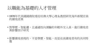 以職能為基礎的人才管理
• 1970年代美國國務院委託哈佛大學心理系教授研究海外新聞官員
的績效差異
• 對學歷、智能優，且通過性向測驗的年輕外交人員，進行績效差
異影響因子研究
• 影響績效表現的，不是學歷、智能，而是在高績效者有的共同特
徵
 