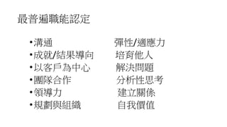 最普遍職能認定
•溝通 彈性/適應力
•成就/結果導向 培育他人
•以客戶為中心 解決問題
•團隊合作 分析性思考
•領導力 建立關係
•規劃與組織 自我價值
 