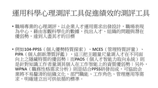 運用科學心理測評工具促進績效的測評工具
• 職場專業的心理測評，以企業人才運用需求出發設計，職場表現
為中心，藉由客觀科學化的數據，找出人才、組織的問題與潛在
優弱勢，達到人盡其才的目標
• 例如104-PPSS（個人優勢特質探索）、MCES（管理特質評量）、
PIPA（個人創新潛質評鑑），這三把主題量尺量測人才在不同面
向上之隱藏特質的優弱勢；而PAOS（個人才智能力取向系統）則
是針對知識工作者量測其個人在工作智能上的資質優弱勢；另外，
WPNA（職務性格需求分析）則是結合PPSS研發而成，可協助企
業將不易釐清的組織文化、部門職能、工作角色、管理應用等需
求，明確建立出可供依循的標準。
 